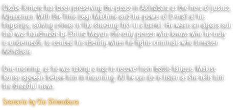 Okabe Rintaro has been preserving the peace in Akihabara as the hero of justice, Alpacaman. With the Time Leap Machine and the power of D-mail at his fingertips, solving crimes is like shooting fish in a barrel. He wears an alpaca suit that was handmade by Shiina Mayuri, the only person who knows who he truly is underneath, to conceal his identity when he fights criminals who threaten Akihabara. One morning, as he was taking a nap to recover from battle fatigue, Makise Kurisu appears before him in mourning. All he can do is listen as she tells him the dreadful news.