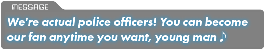 We're actual police officers! You can become our fan anytime you want, young man♪