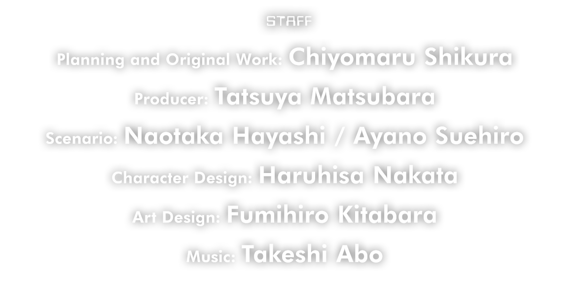 STAFF Planning and Original Work: Chiyomaru Shikura  Producer: Tatsuya Matsubara  Scenario: Naotaka Hayashi / Ayano Suehiro  Character Design: Haruhisa Nakata  Art Design: Fumihiro Kitabara  Music: Takeshi Abo
